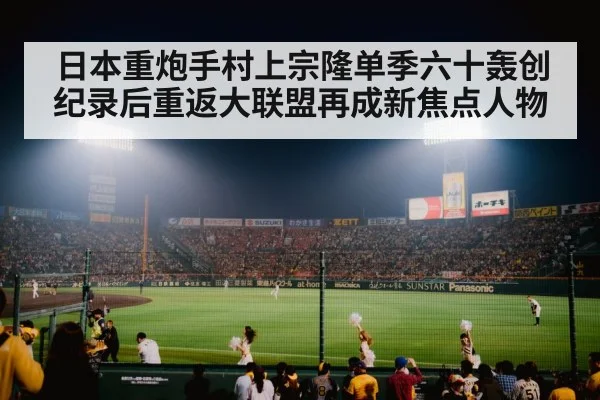 日本重炮手村上宗隆单季六十轰创纪录后重返大联盟再成新焦点人物